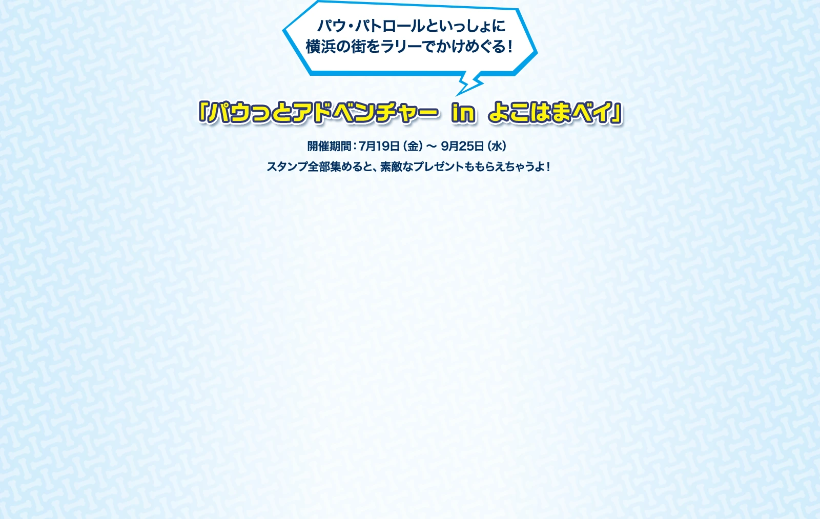 パウパトロールといっしょに横浜の街をラリーでかけめぐる！「パウっとアドベンチャー in よこはまベイ」 開催期間：7月19日(金)～9月25日(水) スタンプ全部集めると、素敵なプレゼントももらえちゃうよ！