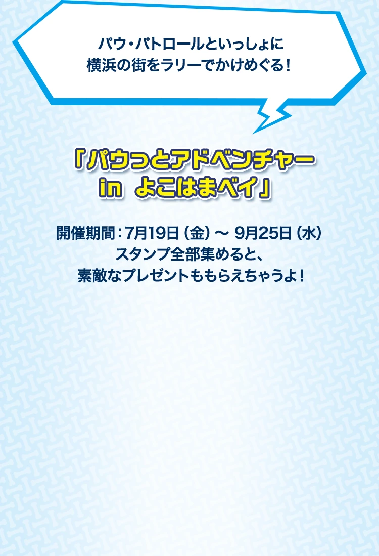パウパトロールといっしょに横浜の街をラリーでかけめぐる！「パウっとアドベンチャー in よこはまベイ」 開催期間：7月19日(金)～9月25日(水) スタンプ全部集めると、素敵なプレゼントももらえちゃうよ！