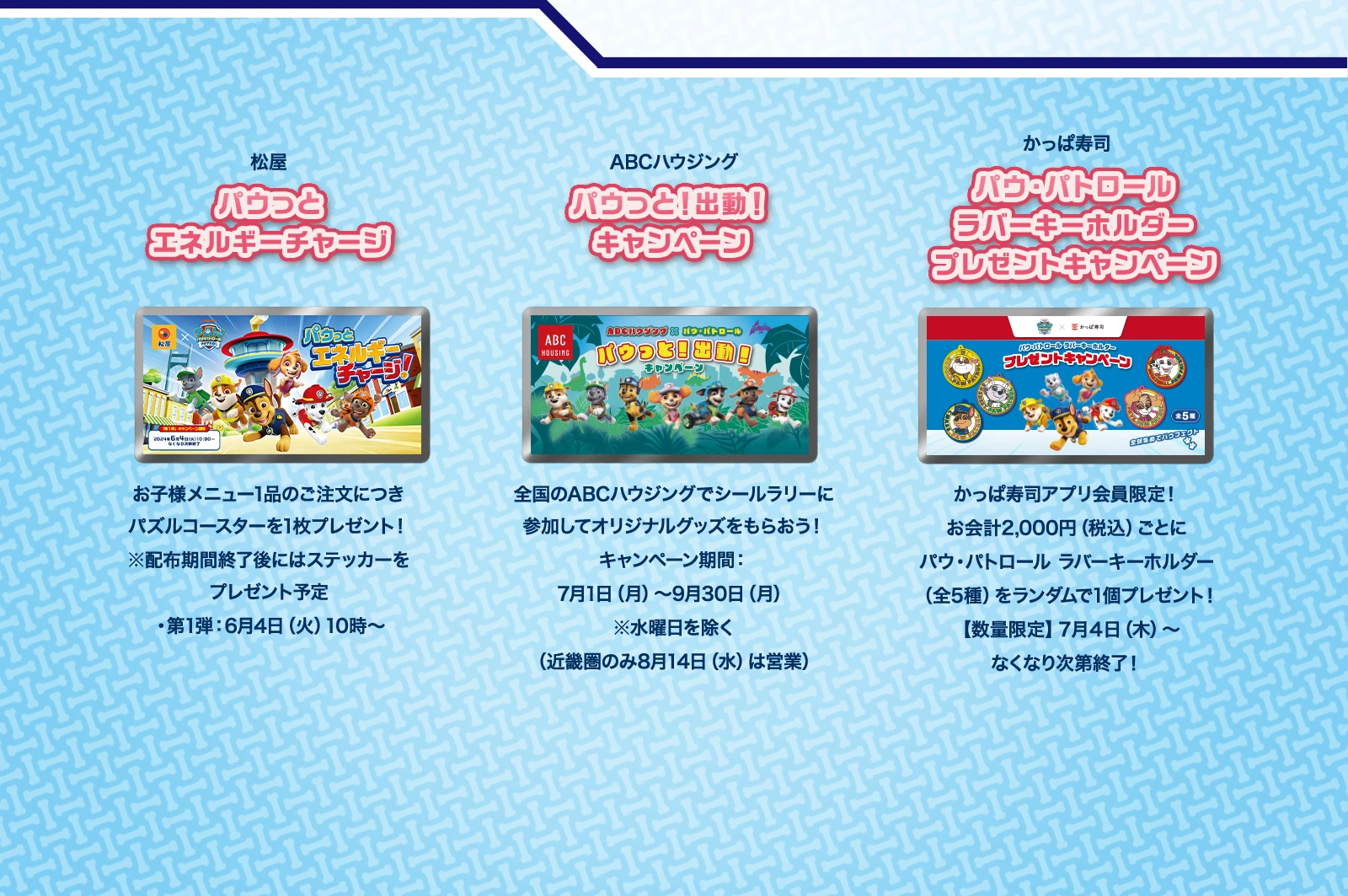 松屋「パウっとエネルギーチャージ」、ABCハウジング「パウっと！出動！キャンペーン」、かっぱ寿司「パウ・パトロール ラバーキーホルダー プレゼントキャンペーン」について、詳しくはリンクをご参照ください