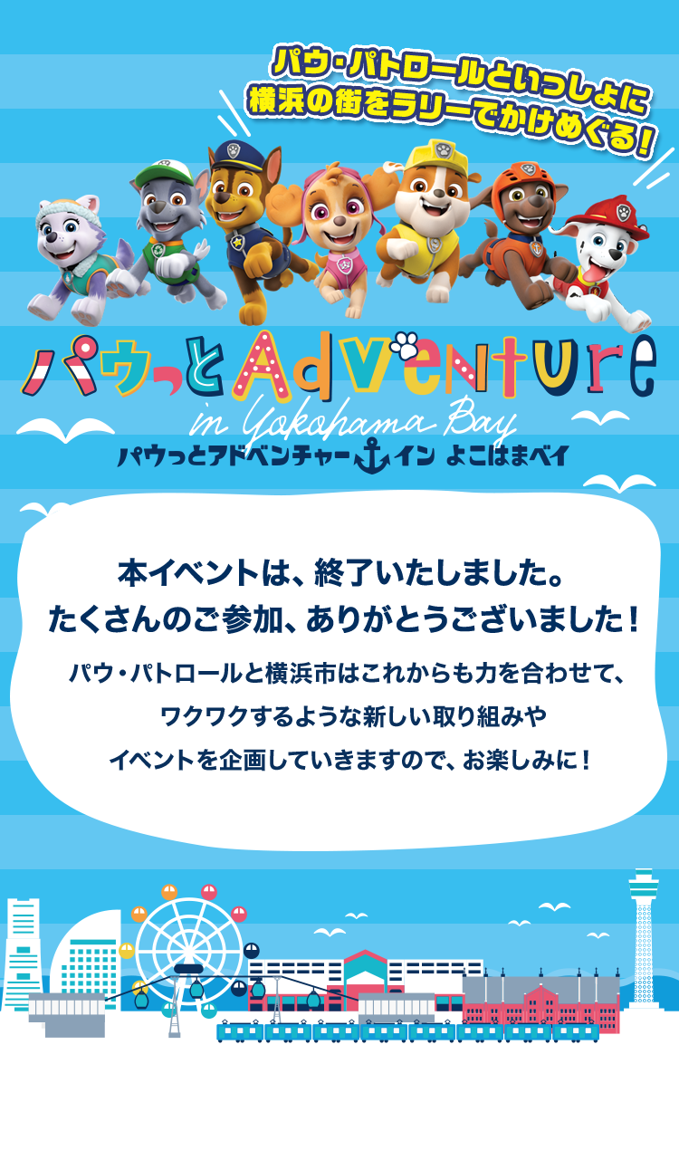 パウっとアドベンチャー イン よこはまベイ 本イベントは終了いたしました。たくさんのご参加、ありがとうございました！パウ・パトロールと横浜市はこれからも力を合わせて、ワクワクするような新しい取り組みやイベントを企画していきますので、お楽しみに！