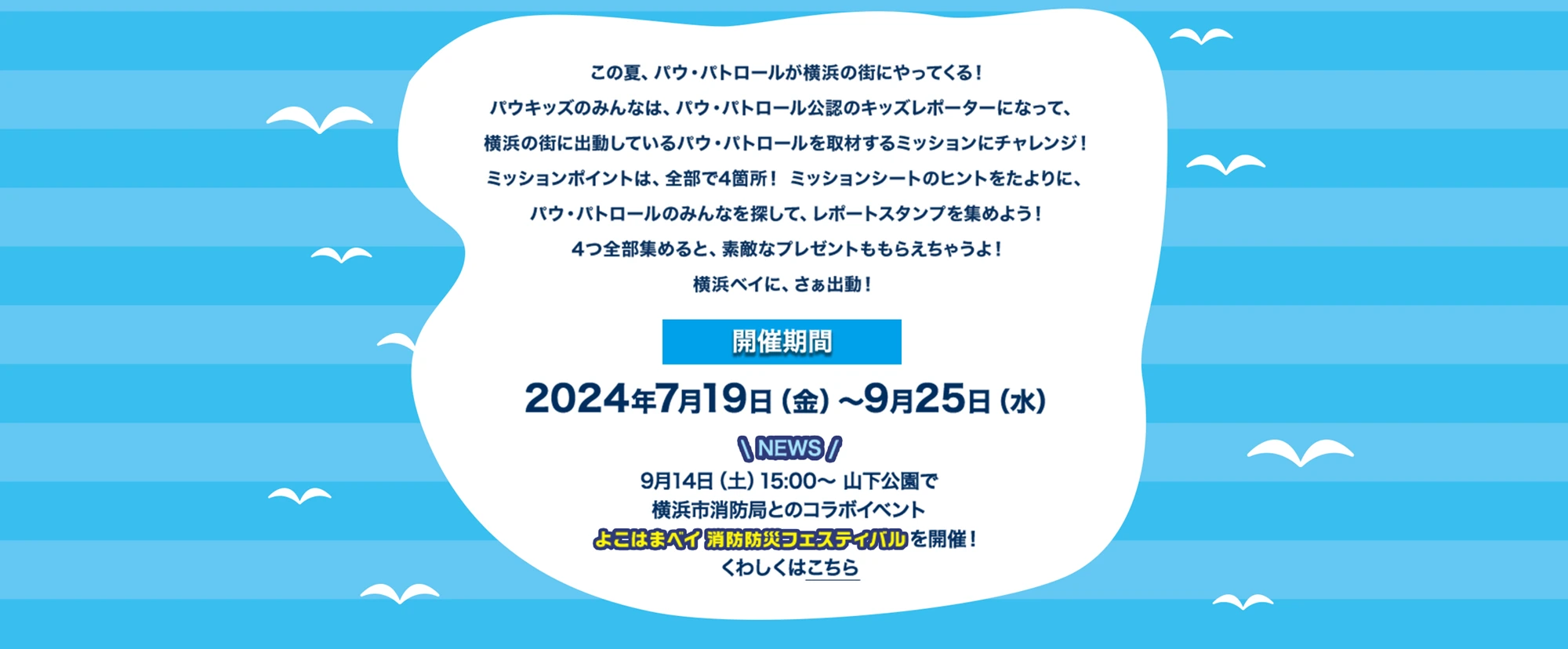 この夏、パウ・パトロールが横浜の街にやってくる！パウキッズのみんなは、パウ・パトロール公認のキッズレポーターになって、横浜の街に出動しているパウ・パトロールを取材するミッションにチャレンジ！ミッションポイントは、全部で4箇所！ミッションシートのヒントをたよりに、パウ・パトロールのみんなを探して、レポートスタンプを集めよう！4つ全部集めると、素敵なプレゼントももらえちゃうよ！開催期間は2024年7月19日(金)～9月25日(水) 9月14日(土)15:00～山下公園で横浜市消防局とのコラボイベント よこはまベイ 消防防災フェスティバルを開催！