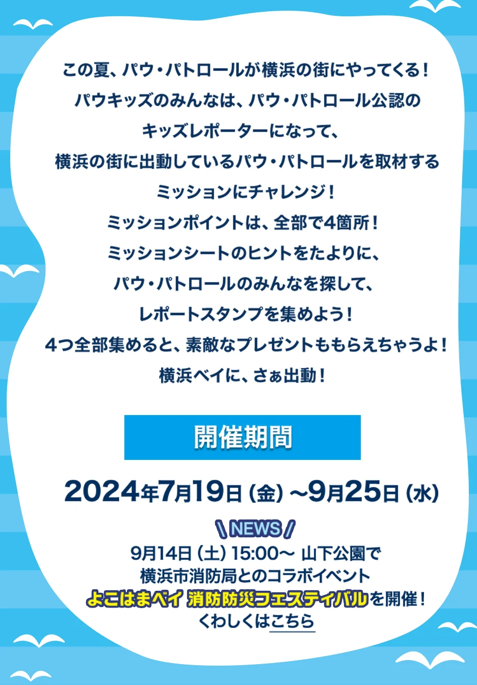 この夏、パウ・パトロールが横浜の街にやってくる！パウキッズのみんなは、パウ・パトロール公認のキッズレポーターになって、横浜の街に出動しているパウ・パトロールを取材するミッションにチャレンジ！ミッションポイントは、全部で4箇所！ミッションシートのヒントをたよりに、パウ・パトロールのみんなを探して、レポートスタンプを集めよう！4つ全部集めると、素敵なプレゼントももらえちゃうよ！開催期間は2024年7月19日(金)～9月25日(水) 9月14日(土)15:00～山下公園で横浜市消防局とのコラボイベント よこはまベイ 消防防災フェスティバルを開催！