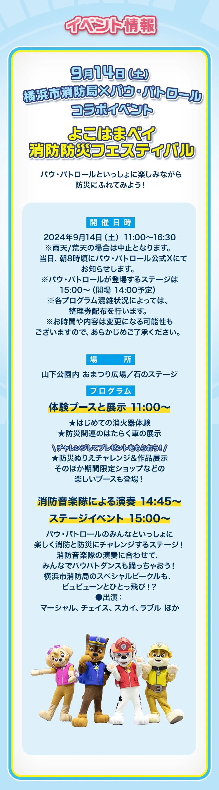 横浜市消防局 X パウ・パトロール コラボイベント　よこはまベイ 消防防災フェスティバル パウ・パトロールといっしょに楽しみながら防災にふれてみよう！ 9月14日(土) 11:00～16:30 ※雨天/荒天の場合は中止となります。※パウ・パトロールが登場するステージは15:00～（開場14:30～）※各プログラム混雑状況によっては、整理券配布を行います。※お時間や内容は変更になる可能性もございますので、あらかじめご了承ください。場所：山下公園内おまつり広場/石のステージ