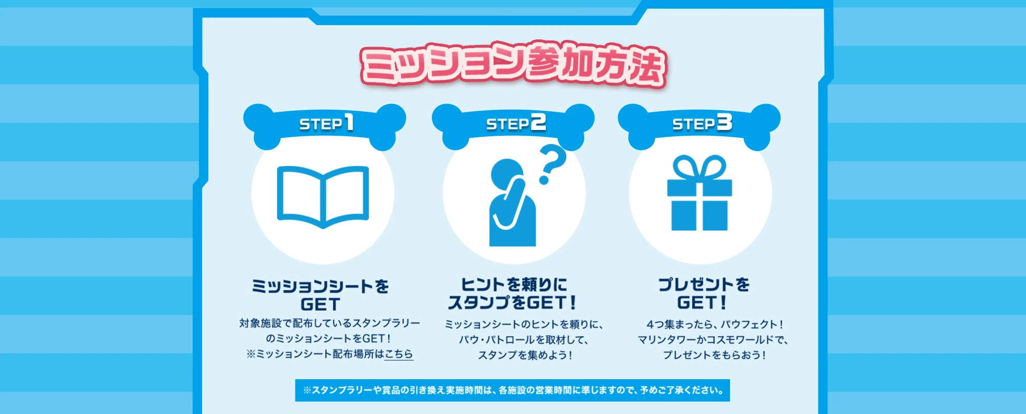 ミッション参加方法　ステップ1：対象施設で配布しているスタンプラリーのミッションシートをゲット。ステップ2：ミッションシートのヒントを頼りに、パウ・パトロールを取材してスタンプを集めよう。ステップ3：4つ集まったらパウフェクト！マリンタワーかコスモワールドでプレゼントをもらおう！