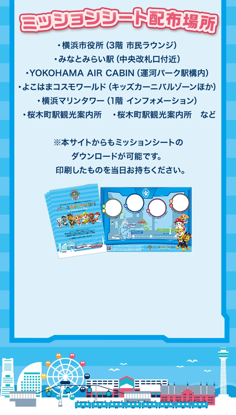 ミッションシート配布場所：横浜市役所、みなとみらい駅、YOKOHAMA AIR CABIN、よこはまコスモワールド、よこはまマリンタワー、横浜市観光案内所、桜木町駅観光案内所など　※本サイトからもミッションシートのダウンロードが可能です。印刷したものを当日お持ちください