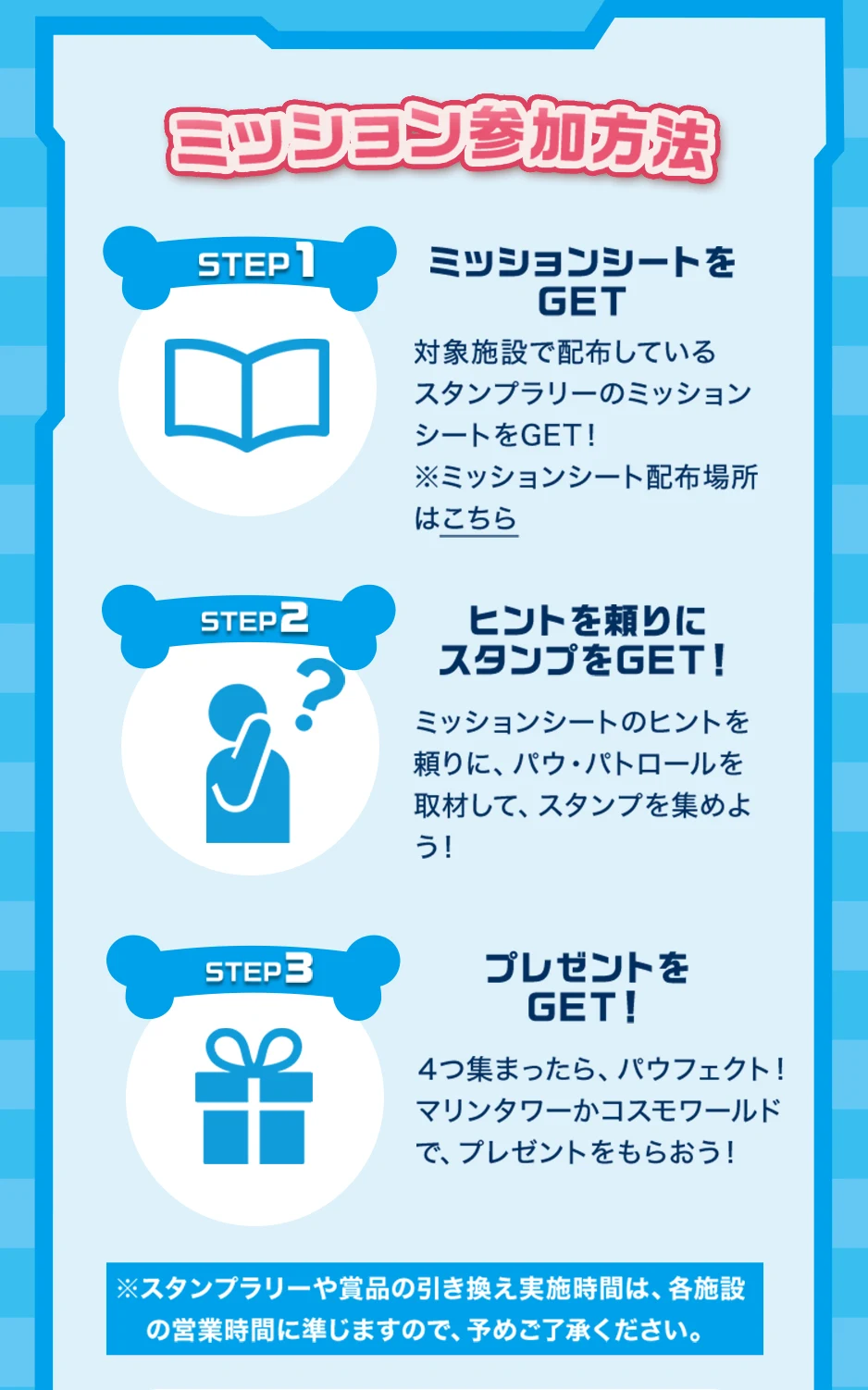 ミッション参加方法　ステップ1：対象施設で配布しているスタンプラリーのミッションシートをゲット。ステップ2：ミッションシートのヒントを頼りに、パウ・パトロールを取材してスタンプを集めよう。ステップ3：4つ集まったらパウフェクト！マリンタワーかコスモワールドでプレゼントをもらおう！