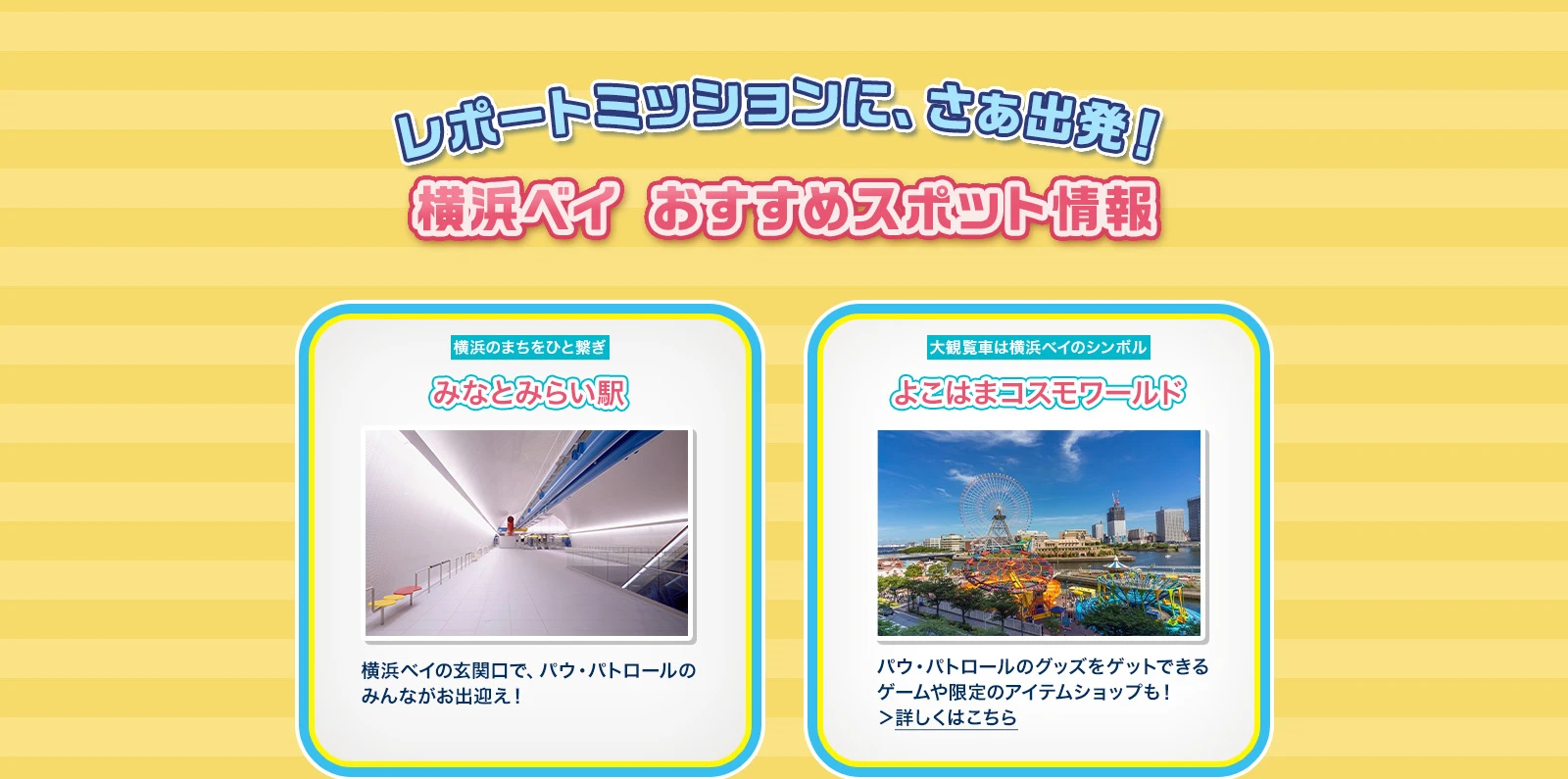 横浜ベイ おすすめスポット情報 みなとみらい駅：横浜ベイの玄関口で、パウ・パトロールのみんながお出迎え！ よこはまコスモワールド：パウ・パトロールのグッズをゲットできるゲームや限定のアイテムショップも！