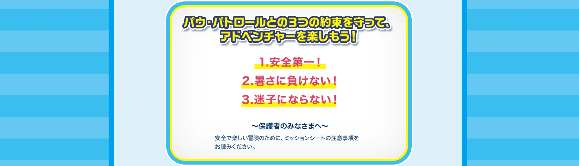 パウ・パトロールとの3つの約束を守って、アドベンチャーを楽しもう！ 1.安全第一！ 2.暑さに負けない！ 3.迷子にならない！ 保護者のみなさまへ 安全で楽しい冒険のために、ミッションシートの注意事項をお読みください