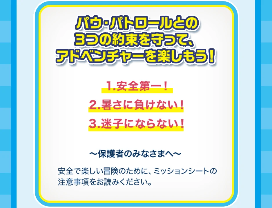 パウ・パトロールとの3つの約束を守って、アドベンチャーを楽しもう！ 1.安全第一！ 2.暑さに負けない！ 3.迷子にならない！ 保護者のみなさまへ 安全で楽しい冒険のために、ミッションシートの注意事項をお読みください