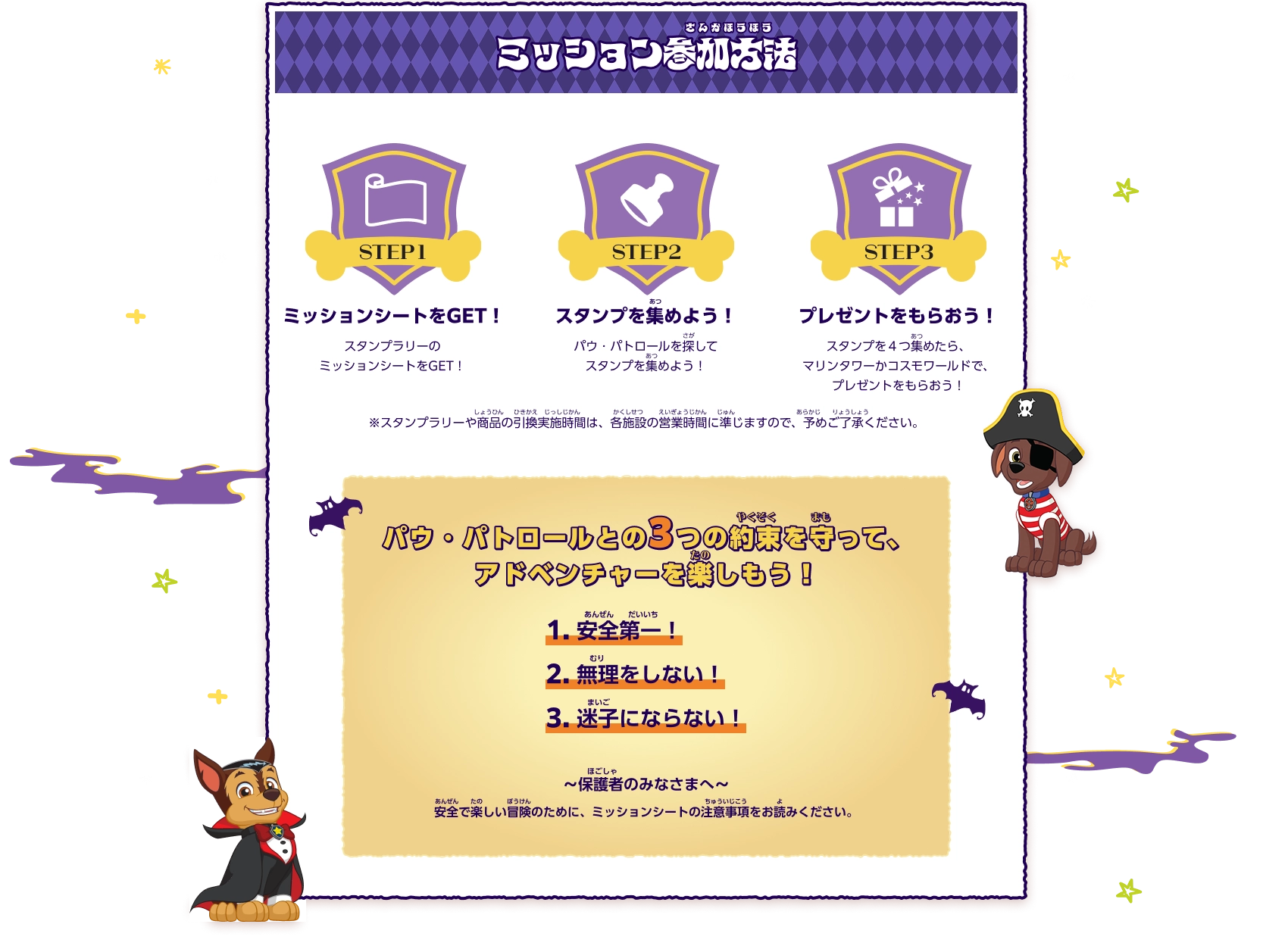ミッション参加方法 ステップ1:スタンプラリーのミッションシートをGET！ ステップ2:パウ・パトロールを探してスタンプを集めよう！ ステップ3:スタンプを４つ集めたら、マリンタワーかコスモワールドで、プレゼントをもらおう！ ※スタンプラリーや商品の引換実施時間は、各施設の営業時間に準じますので、予めご了承ください。パウ・パトロールとの3つの約束を守って、アドベンチャーを楽しもう！ 1.安全第一！ 2.無理をしない！ 3.迷子にならない！～保護者のみなさまへ～安全で楽しい冒険のために、ミッションシートの注意事項をお読みください。