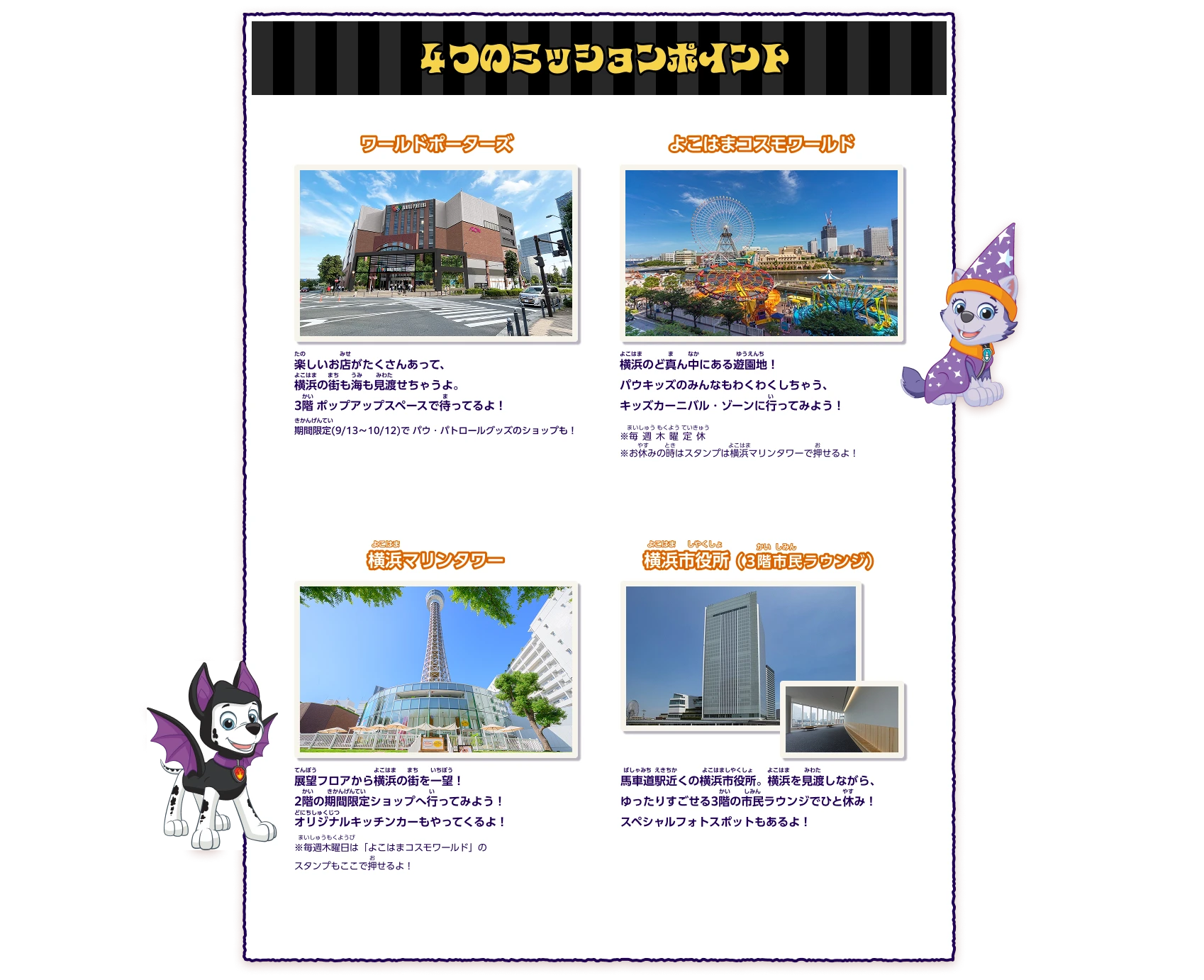 ４つのミッションポイント ワールドポーターズ:楽しいお店がたくさんあって、横浜の街も海も見渡せちゃうよ。​3階 ポップアップスペースで待ってるよ！期間限定(9/13〜10/12)で​パウ・パトロールグッズのショップも！、よこはまコスモワールド:横浜のど真ん中にある遊園地！パウキッズのみんなもわくわくしちゃう、キッズカーニバル・ゾーンに行ってみよう！※毎週木曜定休 ※お休みの時はスタンプは横浜マリンタワーで押せるよ！、横浜マリンタワー:展望フロアから横浜の街を一望！2階の期間限定ショップへ行ってみよう！オリジナルキッチンカーもやってくるよ！※毎週木曜日は「よこはまコスモワールド」のスタンプもここで押せるよ！、横浜市役所（3階市民ラウンジ）:馬車道駅近くの横浜市役所。横浜を見渡しながら、ゆったりすごせる3階の市民ラウンジでひと休み！​スペシャルフォトスポットもあるよ！​