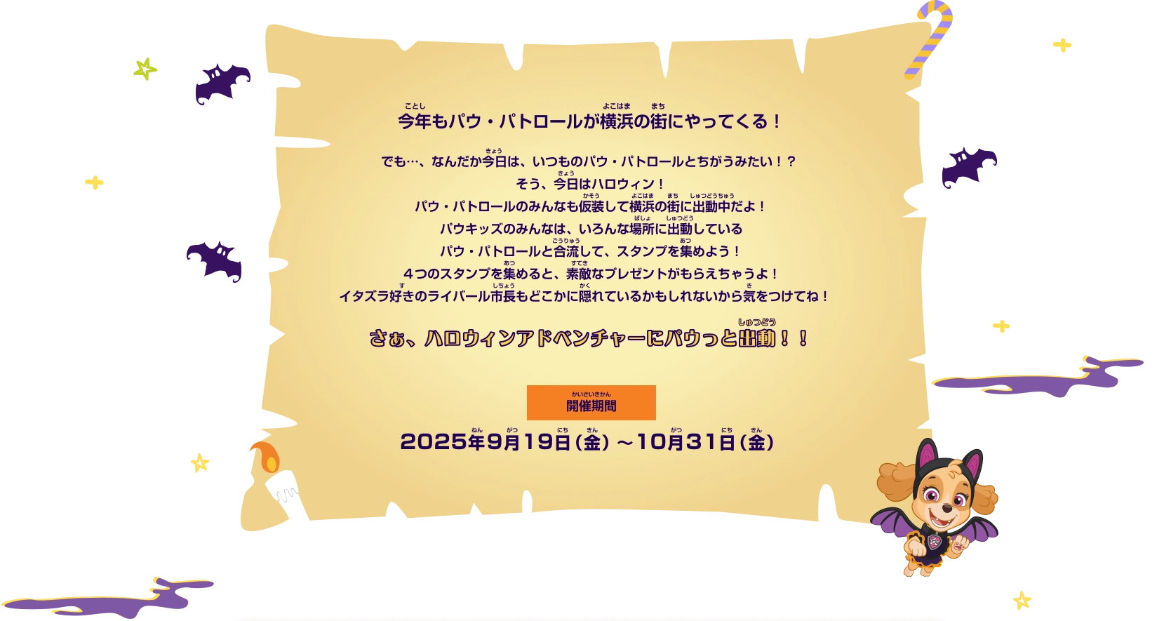 今年もパウ・パトロールが横浜の街にやってくる！でも…、なんだか今日は、いつものパウ・パトロールとちがうみたい!?そう、今日はハロウィン！パウ・パトロールのみんなも仮想して横浜の街に出動中だよ！パウキッズのみんなは、いろんな場所に出動しているパウ・パトロールと合流して、スタンプを集めよう！4つのスタンプを集めると、素敵なプレズントがもらえちゃうよ！イタズラ隙のライバール市長もどこかに隠れているかもしれないから気をつけてね！さぁ、ハロウィンアドベンチャーにパウっと出動！！開催期間：2025年9月19日（金）～10月31日（金）
