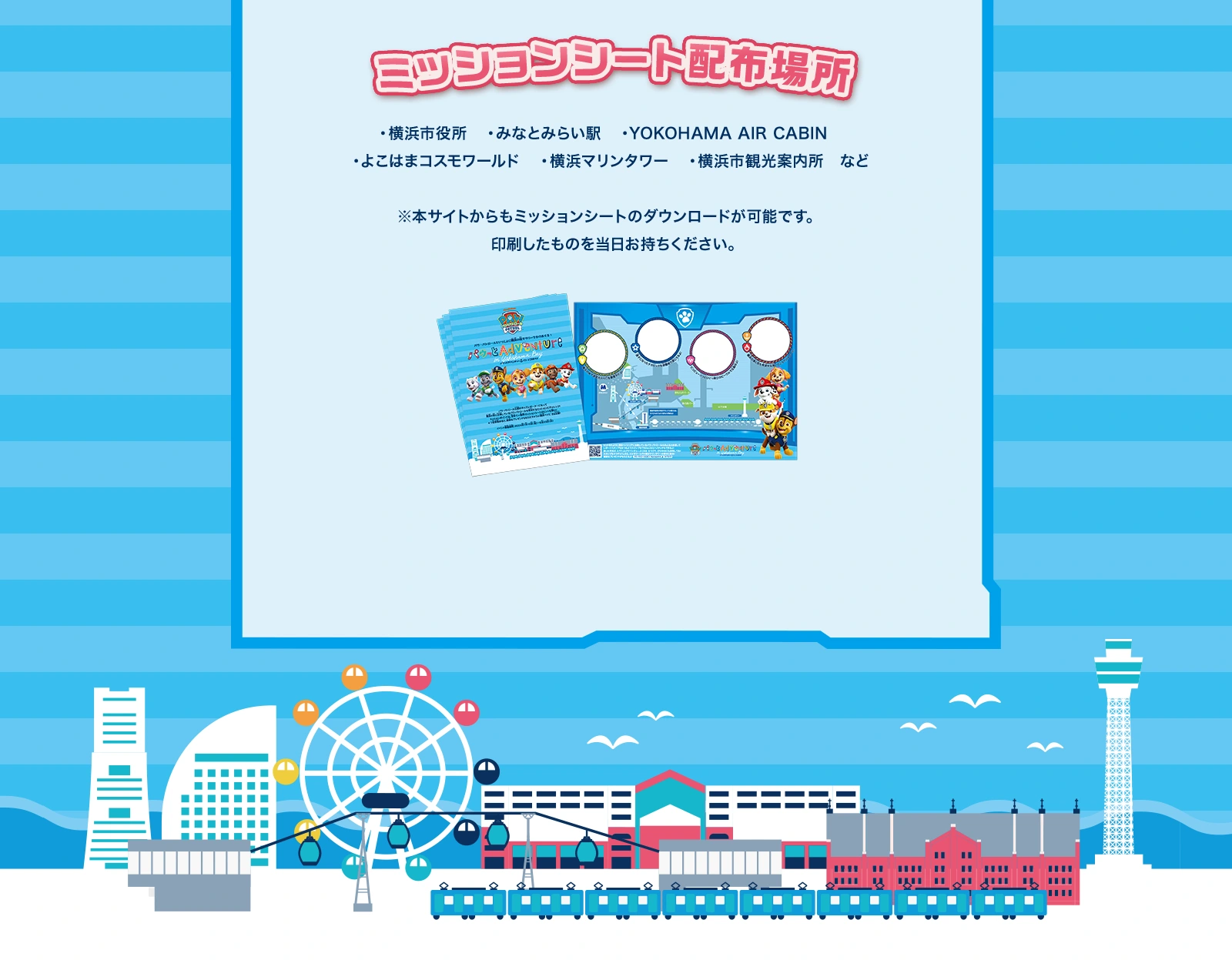 ミッションシート配布場所：横浜市役所、みなとみらい駅、YOKOHAMA AIR CABIN、よこはまコスモワールド、よこはまマリンタワー、横浜市観光案内所など　※本サイトからもミッションシートのダウンロードが可能です。印刷したものを当日お持ちください