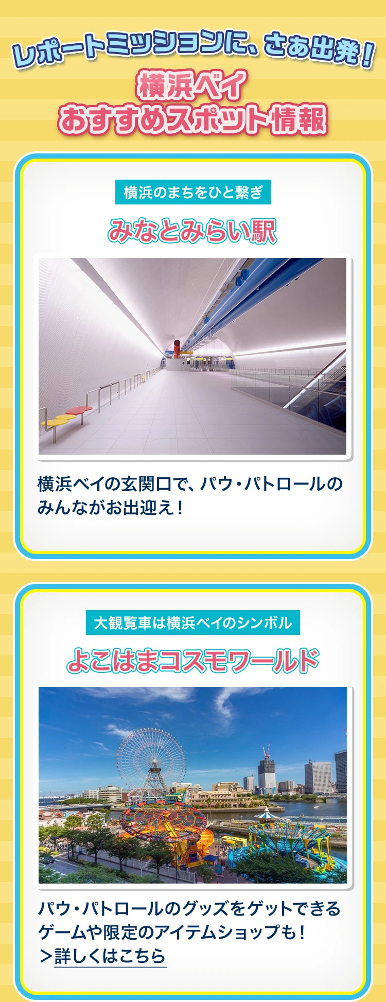 横浜ベイ おすすめスポット情報 みなとみらい駅：横浜ベイの玄関口で、パウ・パトロールのみんながお出迎え！ よこはまコスモワールド：パウ・パトロールのグッズをゲットできるゲームや限定のアイテムショップも！