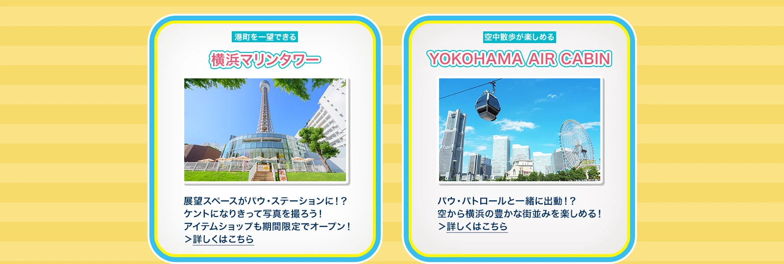 横浜マリンタワー：展望スペースがパウ・ステーションに！？ケントになりきって写真を撮ろう！アイテムショップも期間限定でオープン！ YOKOHAMA AIR CABIN：パウ・パトロールと一緒に出動！？空から横浜の豊かな街並みを楽しめる！